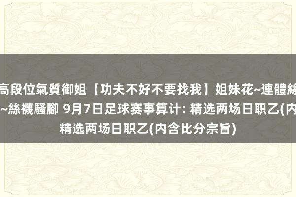 高段位氣質御姐【功夫不好不要找我】姐妹花~連體絲襪~大奶晃動~絲襪騷腳 9月7日足球赛事算计: 精选两场日职乙(内含比分宗旨)