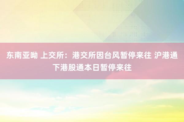 东南亚呦 上交所：港交所因台风暂停来往 沪港通下港股通本日暂停来往