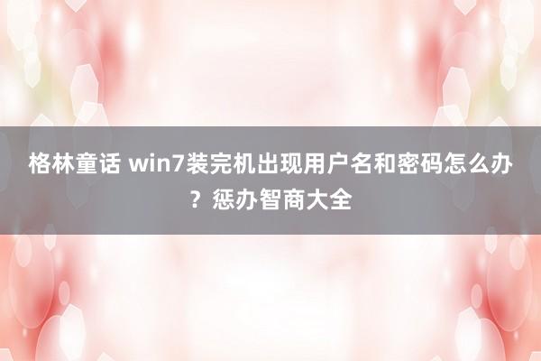 格林童话 win7装完机出现用户名和密码怎么办？惩办智商大全