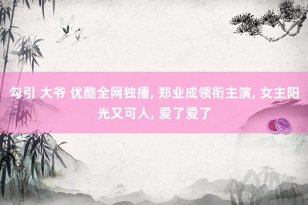 勾引 大爷 优酷全网独播， 郑业成领衔主演， 女主阳光又可人， 爱了爱了