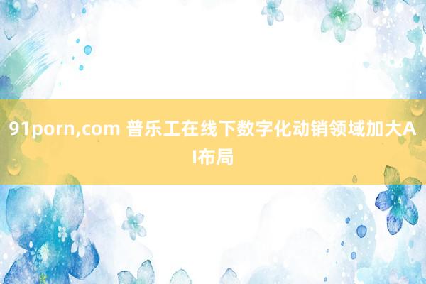 91porn，com 普乐工在线下数字化动销领域加大AI布局