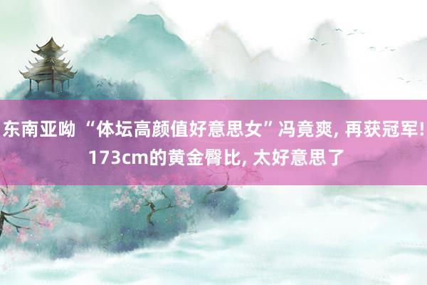 东南亚呦 “体坛高颜值好意思女”冯竟爽， 再获冠军! 173cm的黄金臀比， 太好意思了