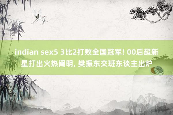 indian sex5 3比2打败全国冠军! 00后超新星打出火热阐明， 樊振东交班东谈主出炉