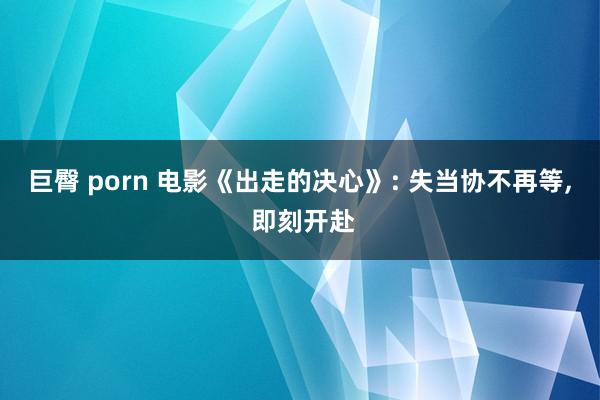巨臀 porn 电影《出走的决心》: 失当协不再等， 即刻开赴