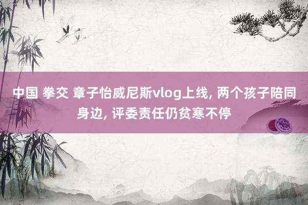中国 拳交 章子怡威尼斯vlog上线， 两个孩子陪同身边， 评委责任仍贫寒不停