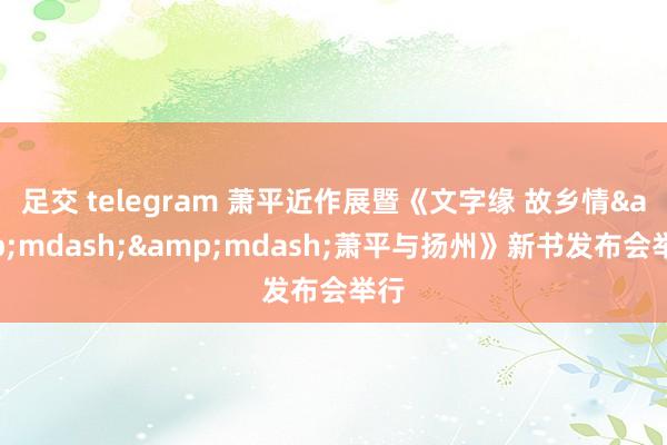 足交 telegram 萧平近作展暨《文字缘 故乡情&mdash;&mdash;萧平与扬州》新书发布会举行
