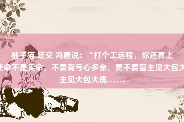 柚子猫 足交 冯唐说：“打个工远程，你还真上面了。使命不是卖命，不要背亏心多余，更不要盲主见大包大揽……