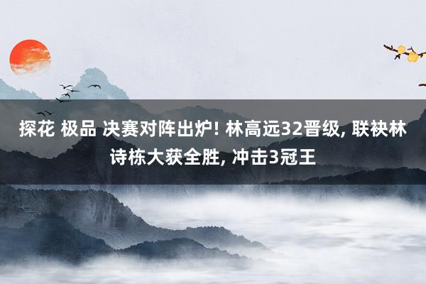 探花 极品 决赛对阵出炉! 林高远32晋级， 联袂林诗栋大获全胜， 冲击3冠王