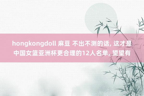 hongkongdoll 麻豆 不出不测的话， 这才是中国女篮亚洲杯更合理的12人名单， 望望有