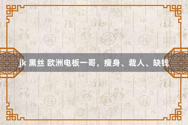 jk 黑丝 欧洲电板一哥，瘦身、裁人、缺钱
