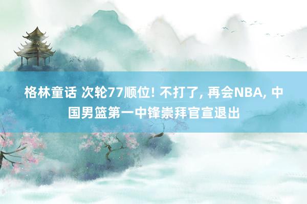 格林童话 次轮77顺位! 不打了, 再会NBA, 中国男篮第一中锋崇拜官宣退出