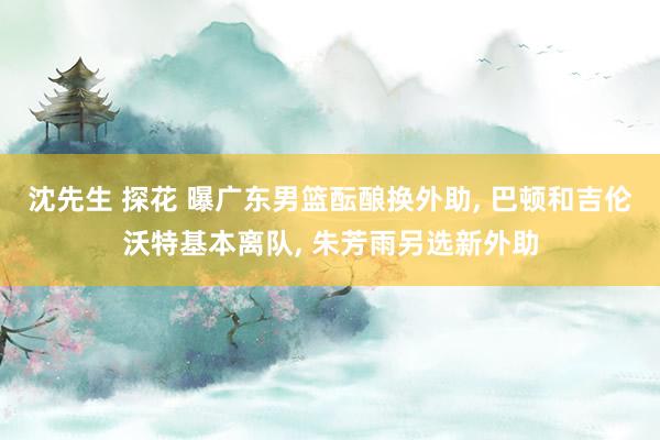 沈先生 探花 曝广东男篮酝酿换外助， 巴顿和吉伦沃特基本离队， 朱芳雨另选新外助
