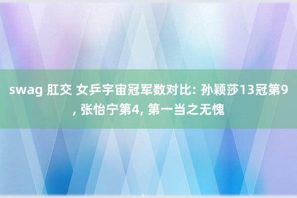 swag 肛交 女乒宇宙冠军数对比: 孙颖莎13冠第9， 张怡宁第4， 第一当之无愧