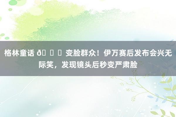 格林童话 😂变脸群众！伊万赛后发布会兴无际笑，发现镜头后秒变严肃脸