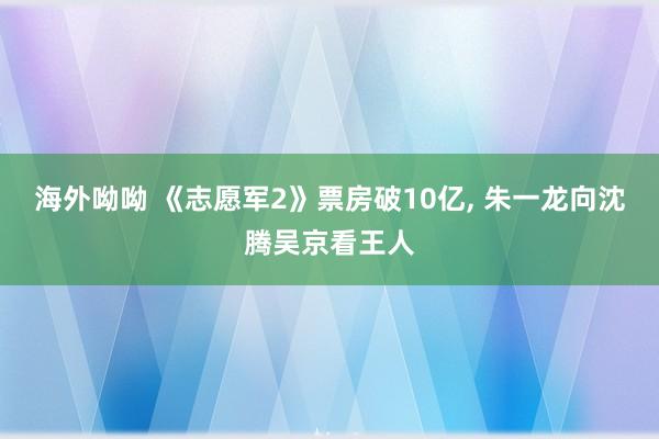 海外呦呦 《志愿军2》票房破10亿， 朱一龙向沈腾吴京看王人