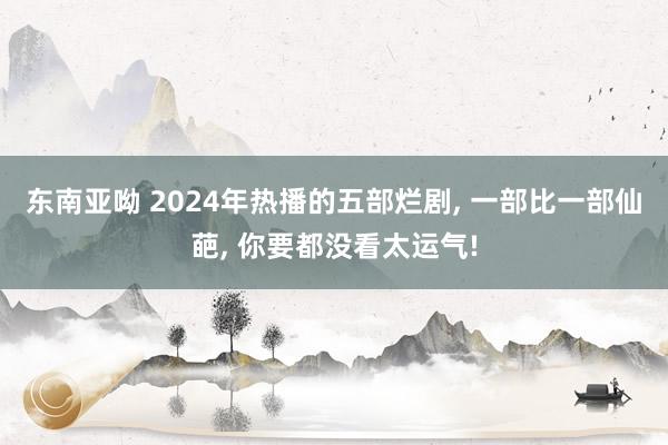 东南亚呦 2024年热播的五部烂剧， 一部比一部仙葩， 你要都没看太运气!
