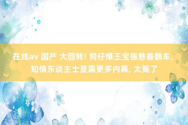 在线av 国产 大回转! 狗仔爆王宝强慈善翻车， 知情东谈主士显露更多内幕， 太冤了