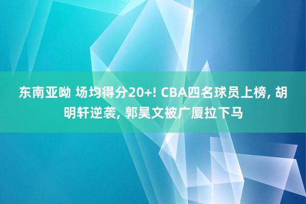 东南亚呦 场均得分20+! CBA四名球员上榜， 胡明轩逆袭， 郭昊文被广厦拉下马