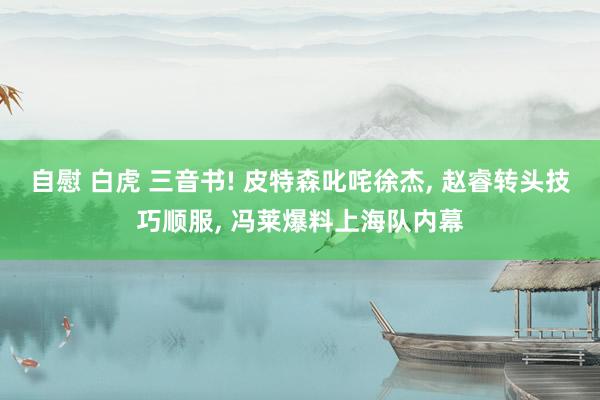 自慰 白虎 三音书! 皮特森叱咤徐杰， 赵睿转头技巧顺服， 冯莱爆料上海队内幕