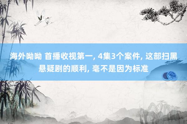 海外呦呦 首播收视第一， 4集3个案件， 这部扫黑悬疑剧的顺利， 毫不是因为标准