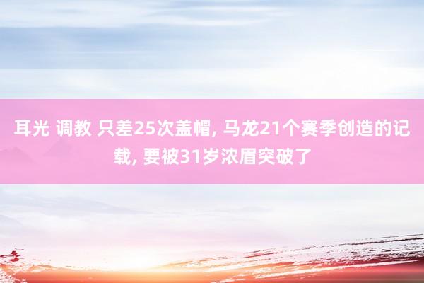 耳光 调教 只差25次盖帽， 马龙21个赛季创造的记载， 要被31岁浓眉突破了