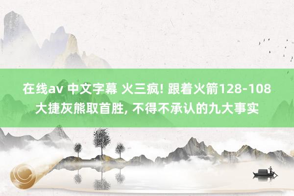 在线av 中文字幕 火三疯! 跟着火箭128-108大捷灰熊取首胜， 不得不承认的九大事实