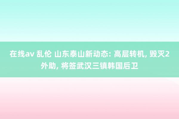 在线av 乱伦 山东泰山新动态: 高层转机， 毁灭2外助， 将签武汉三镇韩国后卫