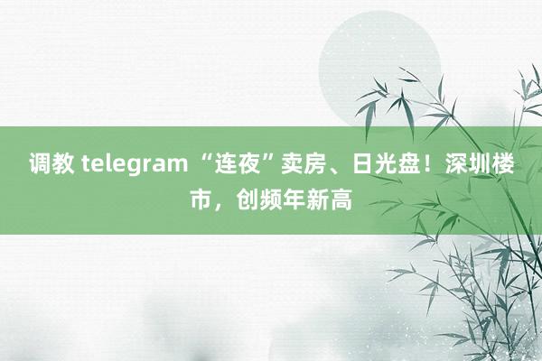 调教 telegram “连夜”卖房、日光盘！深圳楼市，创频年新高
