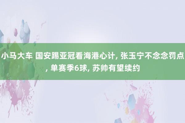小马大车 国安踢亚冠看海港心计, 张玉宁不念念罚点, 单赛季6球, 苏帅有望续约