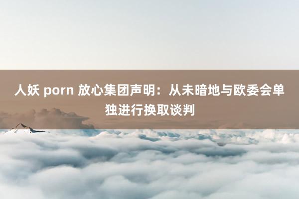 人妖 porn 放心集团声明：从未暗地与欧委会单独进行换取谈判