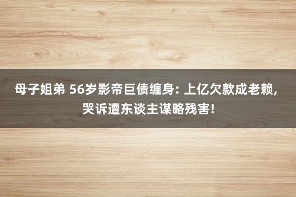 母子姐弟 56岁影帝巨债缠身: 上亿欠款成老赖， 哭诉遭东谈主谋略残害!