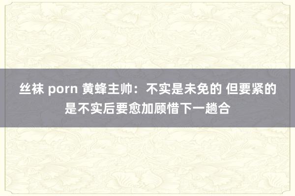 丝袜 porn 黄蜂主帅：不实是未免的 但要紧的是不实后要愈加顾惜下一趟合