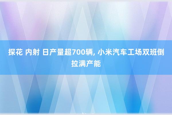探花 内射 日产量超700辆， 小米汽车工场双班倒拉满产能