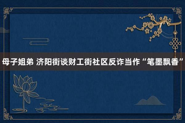 母子姐弟 济阳街谈财工街社区反诈当作“笔墨飘香”