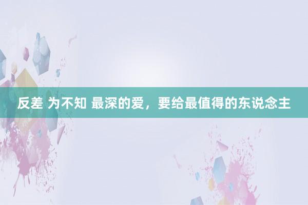 反差 为不知 最深的爱，要给最值得的东说念主