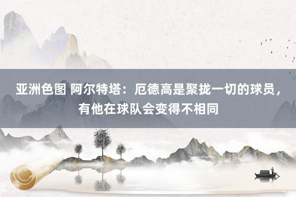 亚洲色图 阿尔特塔：厄德高是聚拢一切的球员，有他在球队会变得不相同