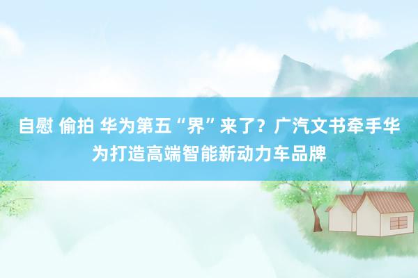 自慰 偷拍 华为第五“界”来了？广汽文书牵手华为打造高端智能新动力车品牌