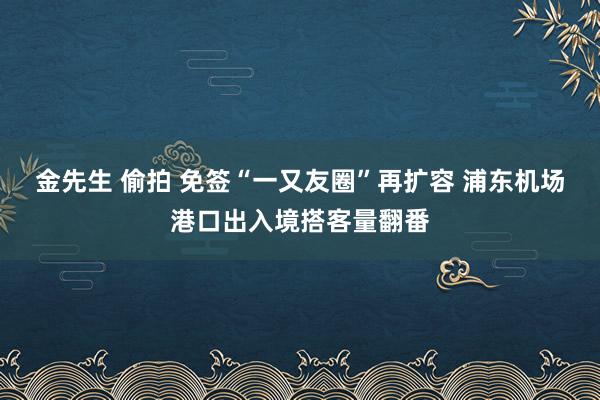 金先生 偷拍 免签“一又友圈”再扩容 浦东机场港口出入境搭客量翻番