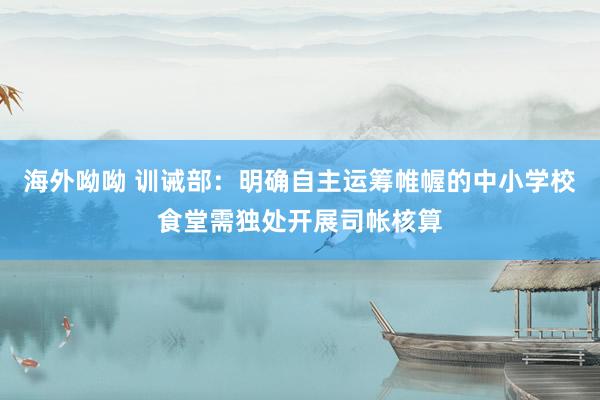 海外呦呦 训诫部：明确自主运筹帷幄的中小学校食堂需独处开展司帐核算