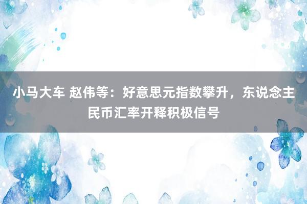 小马大车 赵伟等：好意思元指数攀升，东说念主民币汇率开释积极信号
