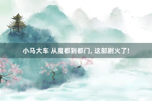 小马大车 从魔都到都门, 这部剧火了!