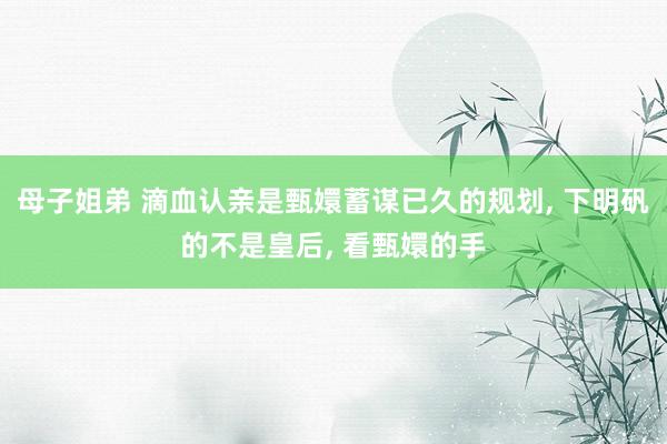 母子姐弟 滴血认亲是甄嬛蓄谋已久的规划， 下明矾的不是皇后， 看甄嬛的手