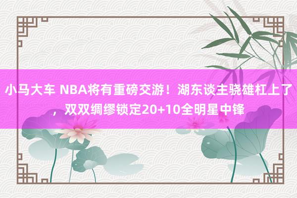 小马大车 NBA将有重磅交游！湖东谈主骁雄杠上了，双双绸缪锁定20+10全明星中锋
