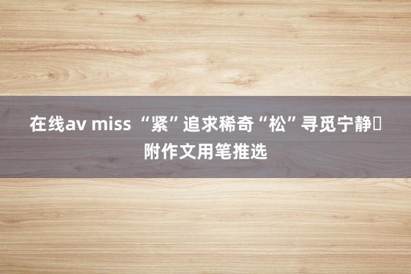 在线av miss “紧”追求稀奇“松”寻觅宁静✨附作文用笔推选