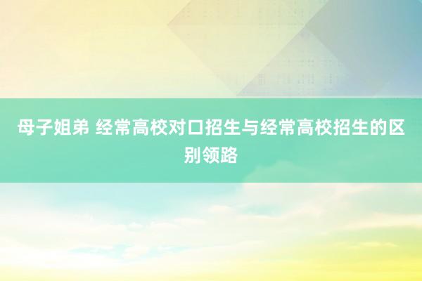 母子姐弟 经常高校对口招生与经常高校招生的区别领路