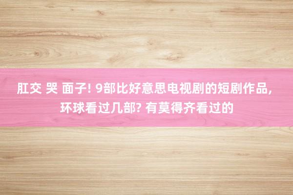 肛交 哭 面子! 9部比好意思电视剧的短剧作品, 环球看过几部? 有莫得齐看过的
