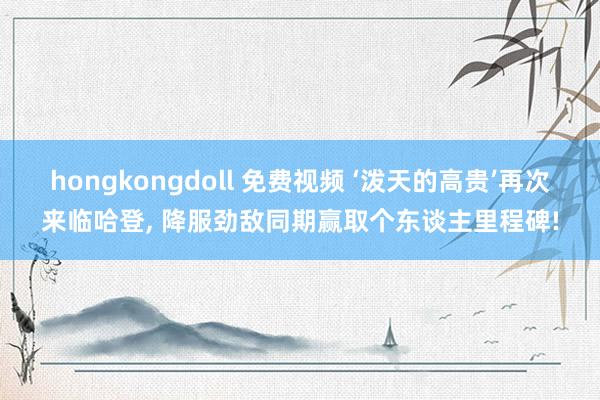 hongkongdoll 免费视频 ‘泼天的高贵’再次来临哈登, 降服劲敌同期赢取个东谈主里程碑!