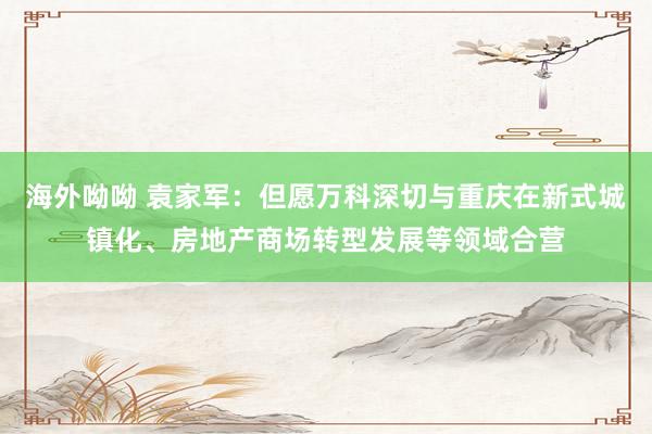 海外呦呦 袁家军：但愿万科深切与重庆在新式城镇化、房地产商场转型发展等领域合营