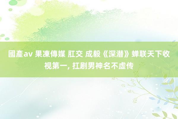 國產av 果凍傳媒 肛交 成毅《深潜》蝉联天下收视第一, 扛剧男神名不虚传