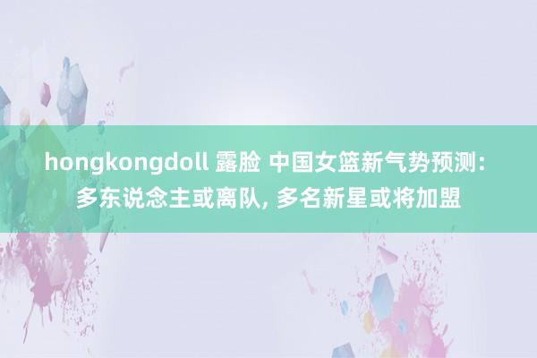 hongkongdoll 露脸 中国女篮新气势预测: 多东说念主或离队, 多名新星或将加盟